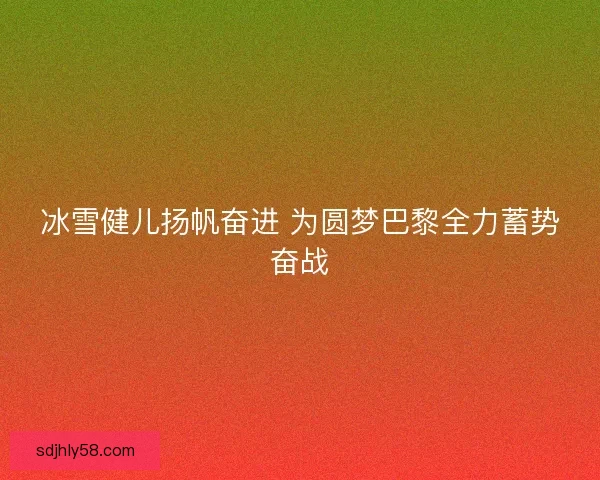 冰雪健儿扬帆奋进 为圆梦巴黎全力蓄势奋战