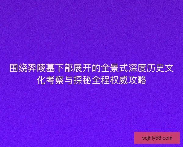 围绕羿陵墓下部展开的全景式深度历史文化考察与探秘全程权威攻略
