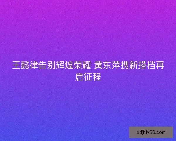 王懿律告别辉煌荣耀 黄东萍携新搭档再启征程