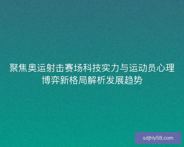 聚焦奥运射击赛场科技实力与运动员心理博弈新格局解析发展趋势
