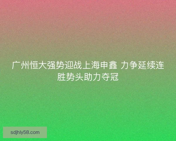 广州恒大强势迎战上海申鑫 力争延续连胜势头助力夺冠