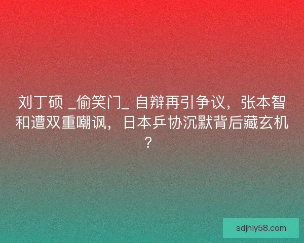 刘丁硕 _偷笑门_ 自辩再引争议，张本智和遭双重嘲讽，日本乒协沉默背后藏玄机？
