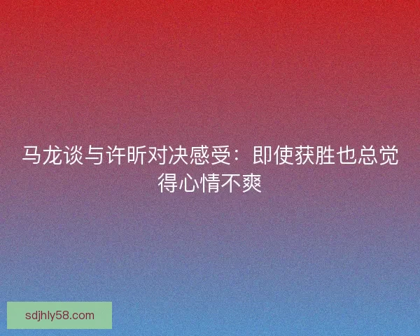 马龙谈与许昕对决感受：即使获胜也总觉得心情不爽