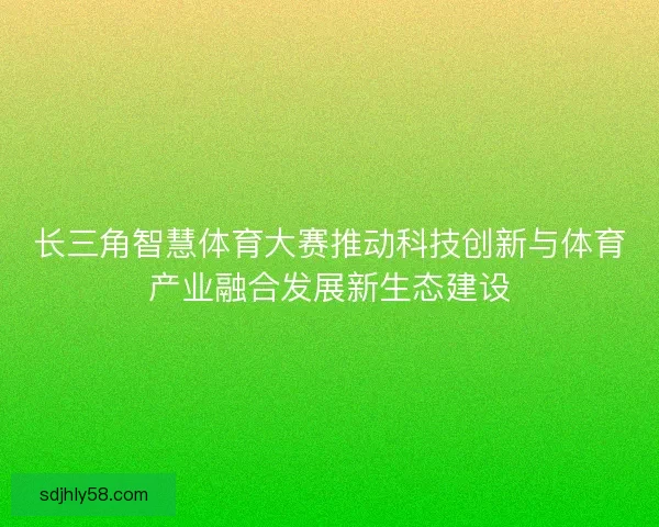 长三角智慧体育大赛推动科技创新与体育产业融合发展新生态建设