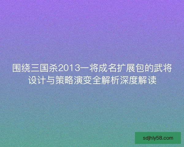 围绕三国杀2013一将成名扩展包的武将设计与策略演变全解析深度解读