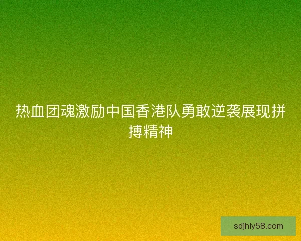 热血团魂激励中国香港队勇敢逆袭展现拼搏精神