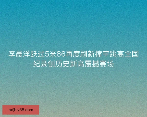 李晨洋跃过5米86再度刷新撑竿跳高全国纪录创历史新高震撼赛场
