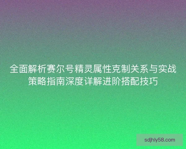 全面解析赛尔号精灵属性克制关系与实战策略指南深度详解进阶搭配技巧